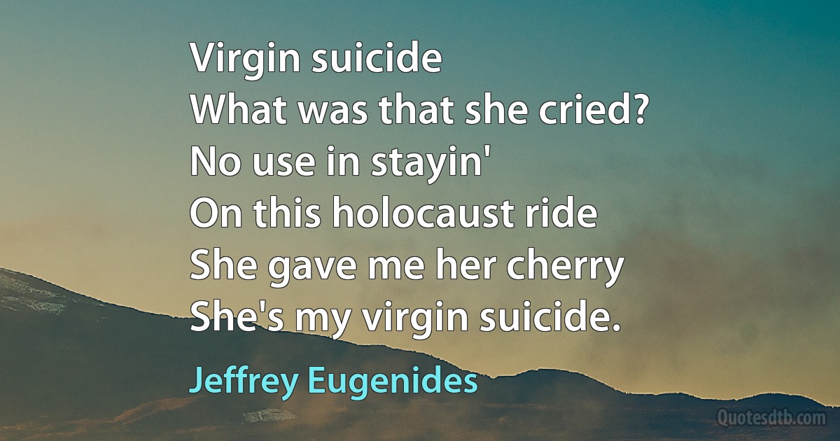 Virgin suicide
What was that she cried?
No use in stayin'
On this holocaust ride
She gave me her cherry
She's my virgin suicide. (Jeffrey Eugenides)