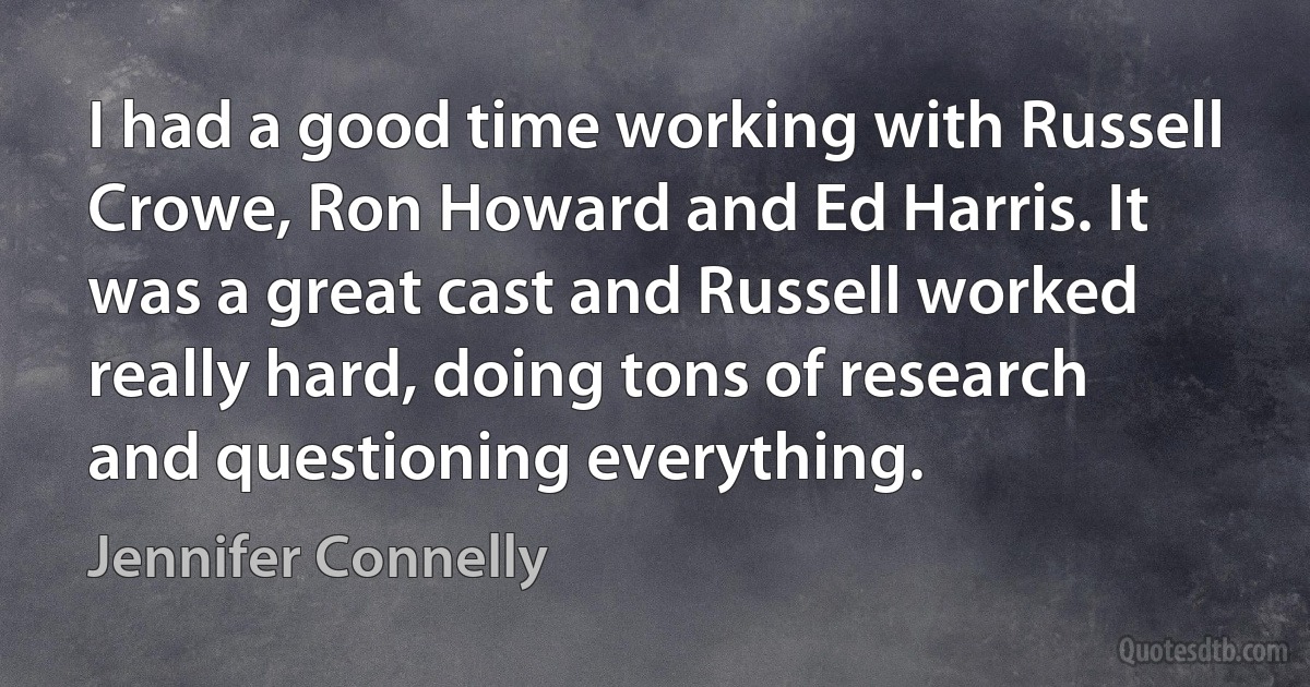 I had a good time working with Russell Crowe, Ron Howard and Ed Harris. It was a great cast and Russell worked really hard, doing tons of research and questioning everything. (Jennifer Connelly)