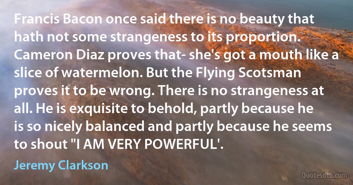 Francis Bacon once said there is no beauty that hath not some strangeness to its proportion. Cameron Diaz proves that- she's got a mouth like a slice of watermelon. But the Flying Scotsman proves it to be wrong. There is no strangeness at all. He is exquisite to behold, partly because he is so nicely balanced and partly because he seems to shout "I AM VERY POWERFUL'. (Jeremy Clarkson)