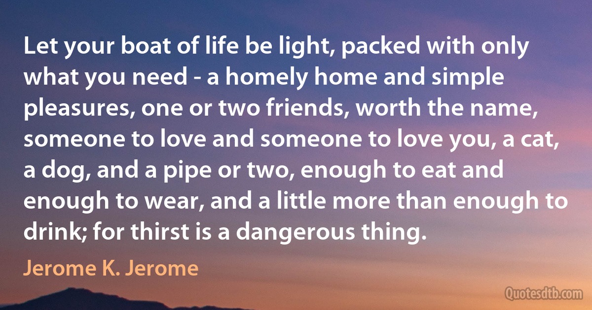 Let your boat of life be light, packed with only what you need - a homely home and simple pleasures, one or two friends, worth the name, someone to love and someone to love you, a cat, a dog, and a pipe or two, enough to eat and enough to wear, and a little more than enough to drink; for thirst is a dangerous thing. (Jerome K. Jerome)