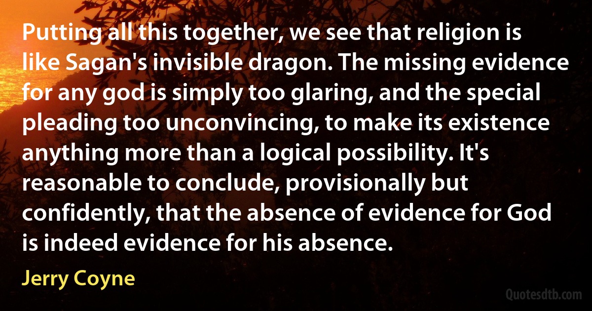 Putting all this together, we see that religion is like Sagan's invisible dragon. The missing evidence for any god is simply too glaring, and the special pleading too unconvincing, to make its existence anything more than a logical possibility. It's reasonable to conclude, provisionally but confidently, that the absence of evidence for God is indeed evidence for his absence. (Jerry Coyne)