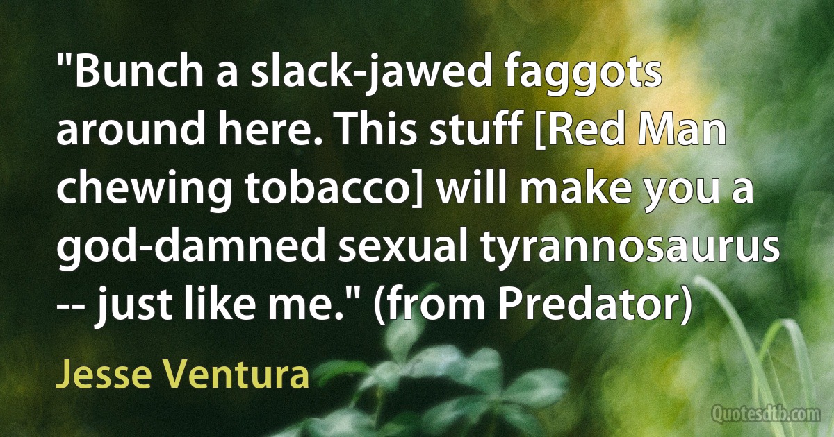 "Bunch a slack-jawed faggots around here. This stuff [Red Man chewing tobacco] will make you a god-damned sexual tyrannosaurus -- just like me." (from Predator) (Jesse Ventura)