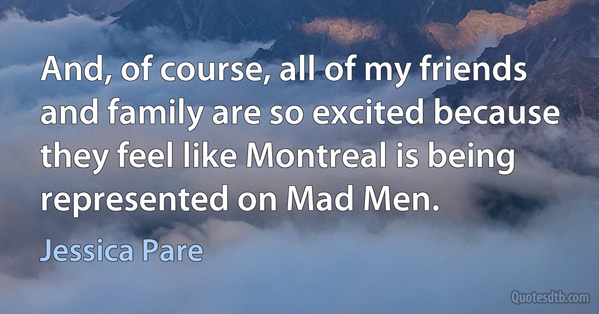 And, of course, all of my friends and family are so excited because they feel like Montreal is being represented on Mad Men. (Jessica Pare)