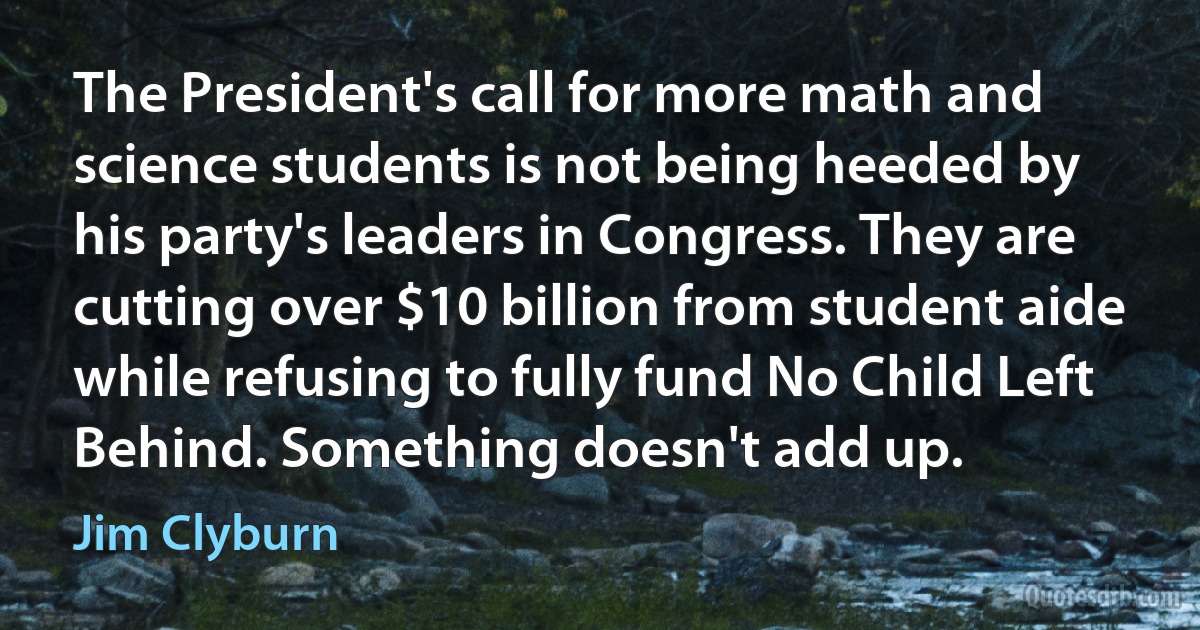 The President's call for more math and science students is not being heeded by his party's leaders in Congress. They are cutting over $10 billion from student aide while refusing to fully fund No Child Left Behind. Something doesn't add up. (Jim Clyburn)