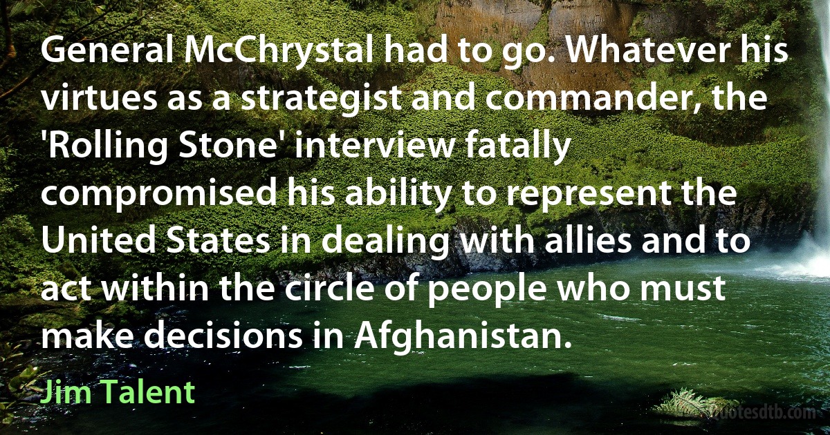 General McChrystal had to go. Whatever his virtues as a strategist and commander, the 'Rolling Stone' interview fatally compromised his ability to represent the United States in dealing with allies and to act within the circle of people who must make decisions in Afghanistan. (Jim Talent)