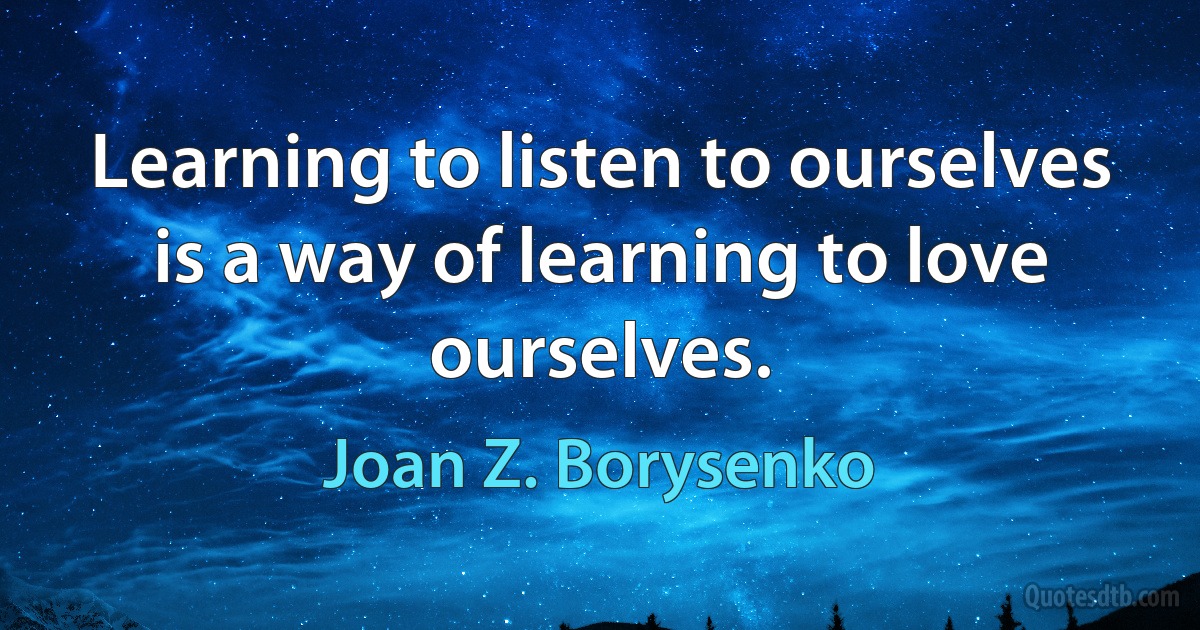 Learning to listen to ourselves is a way of learning to love ourselves. (Joan Z. Borysenko)