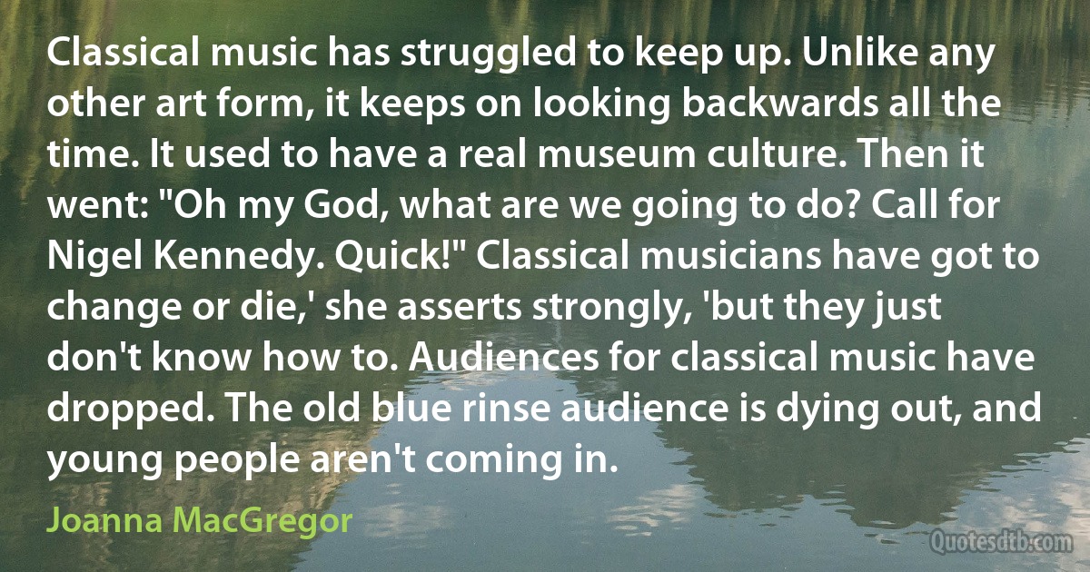 Classical music has struggled to keep up. Unlike any other art form, it keeps on looking backwards all the time. It used to have a real museum culture. Then it went: "Oh my God, what are we going to do? Call for Nigel Kennedy. Quick!" Classical musicians have got to change or die,' she asserts strongly, 'but they just don't know how to. Audiences for classical music have dropped. The old blue rinse audience is dying out, and young people aren't coming in. (Joanna MacGregor)