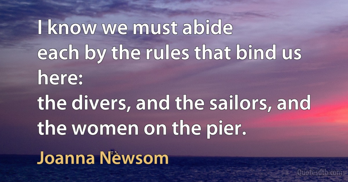 I know we must abide
each by the rules that bind us here:
the divers, and the sailors, and the women on the pier. (Joanna Newsom)