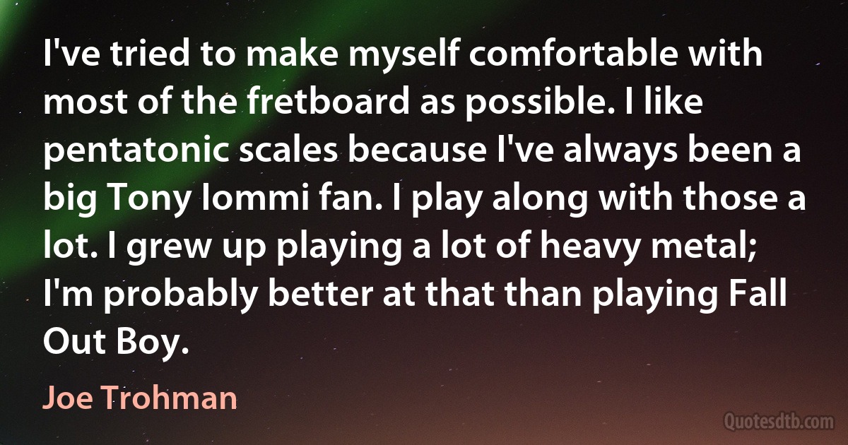 I've tried to make myself comfortable with most of the fretboard as possible. I like pentatonic scales because I've always been a big Tony Iommi fan. I play along with those a lot. I grew up playing a lot of heavy metal; I'm probably better at that than playing Fall Out Boy. (Joe Trohman)