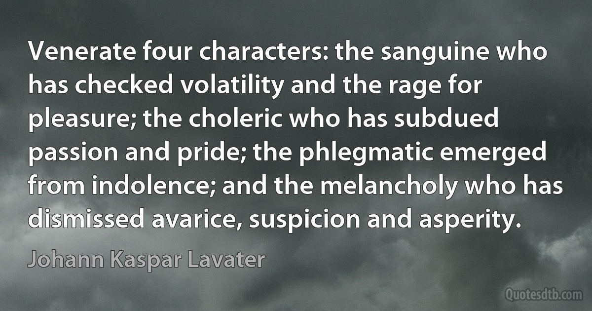 Venerate four characters: the sanguine who has checked volatility and the rage for pleasure; the choleric who has subdued passion and pride; the phlegmatic emerged from indolence; and the melancholy who has dismissed avarice, suspicion and asperity. (Johann Kaspar Lavater)