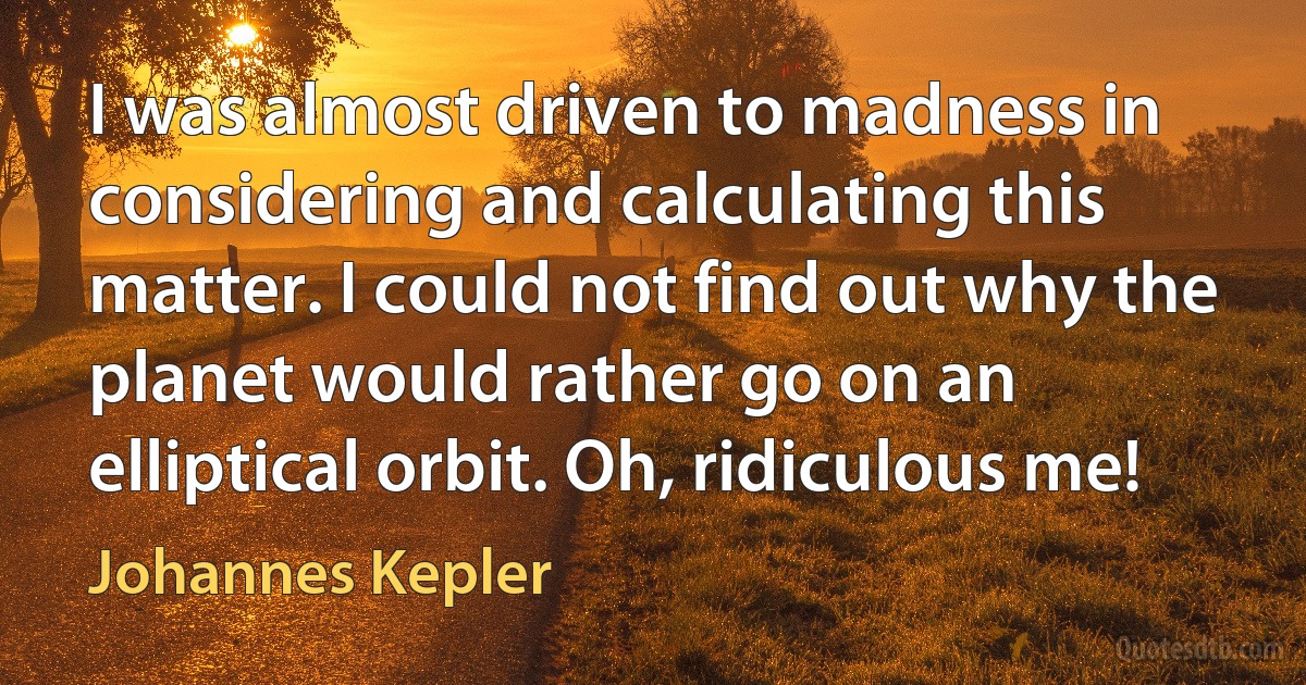 I was almost driven to madness in considering and calculating this matter. I could not find out why the planet would rather go on an elliptical orbit. Oh, ridiculous me! (Johannes Kepler)