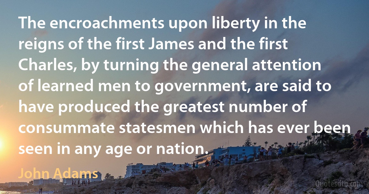 The encroachments upon liberty in the reigns of the first James and the first Charles, by turning the general attention of learned men to government, are said to have produced the greatest number of consummate statesmen which has ever been seen in any age or nation. (John Adams)