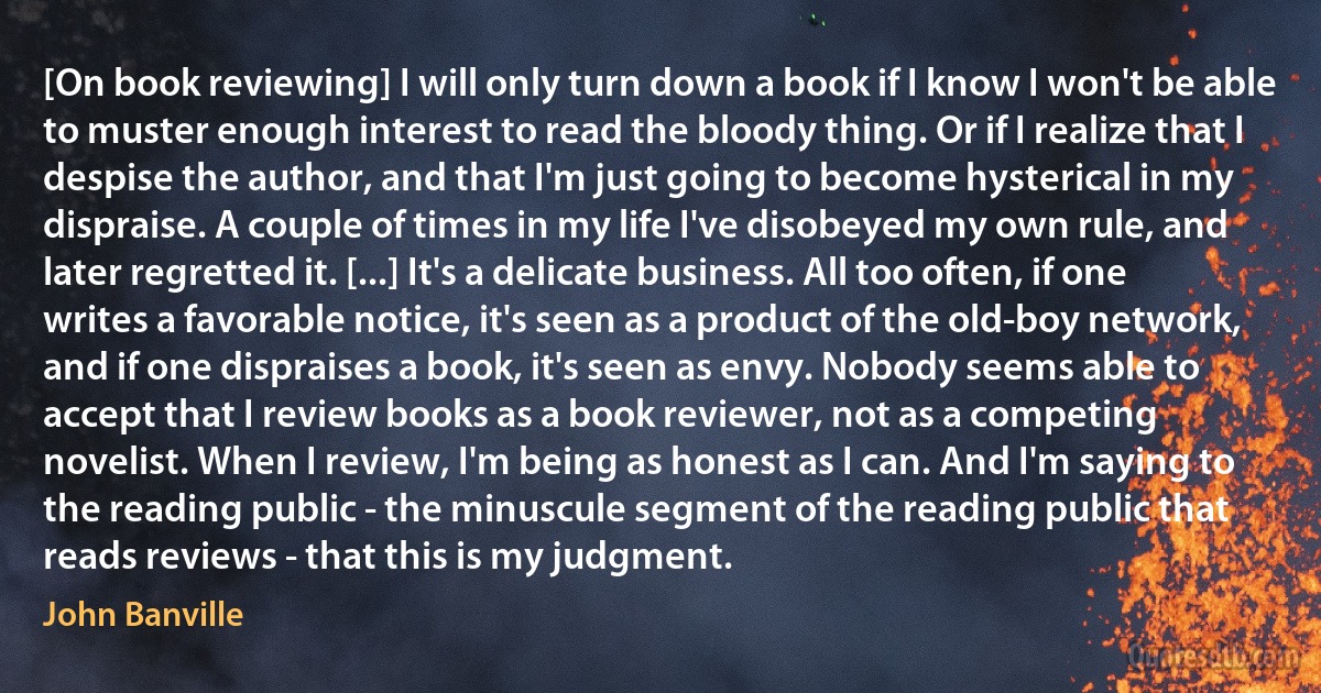 [On book reviewing] I will only turn down a book if I know I won't be able to muster enough interest to read the bloody thing. Or if I realize that I despise the author, and that I'm just going to become hysterical in my dispraise. A couple of times in my life I've disobeyed my own rule, and later regretted it. [...] It's a delicate business. All too often, if one writes a favorable notice, it's seen as a product of the old-boy network, and if one dispraises a book, it's seen as envy. Nobody seems able to accept that I review books as a book reviewer, not as a competing novelist. When I review, I'm being as honest as I can. And I'm saying to the reading public - the minuscule segment of the reading public that reads reviews - that this is my judgment. (John Banville)