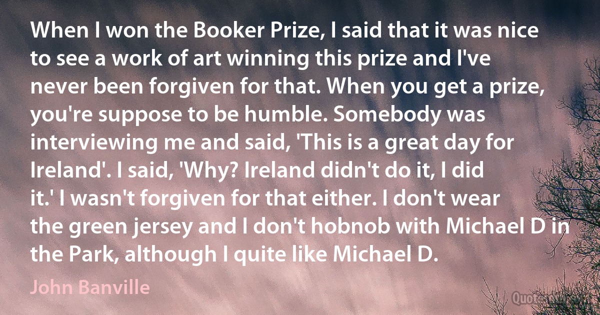 When I won the Booker Prize, I said that it was nice to see a work of art winning this prize and I've never been forgiven for that. When you get a prize, you're suppose to be humble. Somebody was interviewing me and said, 'This is a great day for Ireland'. I said, 'Why? Ireland didn't do it, I did it.' I wasn't forgiven for that either. I don't wear the green jersey and I don't hobnob with Michael D in the Park, although I quite like Michael D. (John Banville)