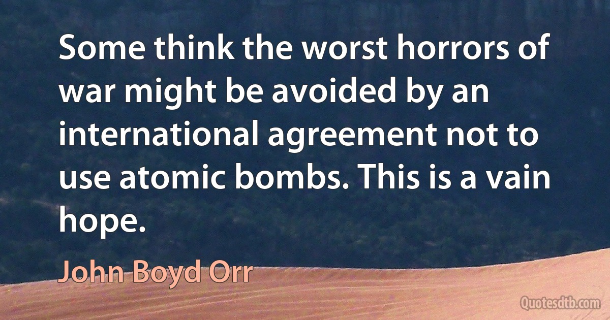 Some think the worst horrors of war might be avoided by an international agreement not to use atomic bombs. This is a vain hope. (John Boyd Orr)