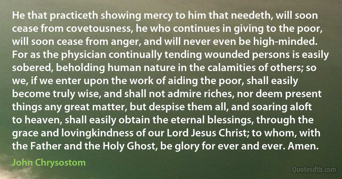 He that practiceth showing mercy to him that needeth, will soon cease from covetousness, he who continues in giving to the poor, will soon cease from anger, and will never even be high-minded. For as the physician continually tending wounded persons is easily sobered, beholding human nature in the calamities of others; so we, if we enter upon the work of aiding the poor, shall easily become truly wise, and shall not admire riches, nor deem present things any great matter, but despise them all, and soaring aloft to heaven, shall easily obtain the eternal blessings, through the grace and lovingkindness of our Lord Jesus Christ; to whom, with the Father and the Holy Ghost, be glory for ever and ever. Amen. (John Chrysostom)