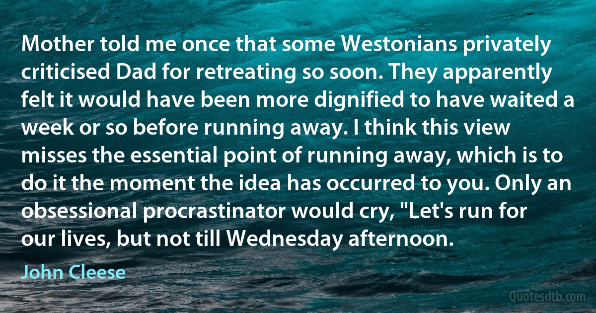 Mother told me once that some Westonians privately criticised Dad for retreating so soon. They apparently felt it would have been more dignified to have waited a week or so before running away. I think this view misses the essential point of running away, which is to do it the moment the idea has occurred to you. Only an obsessional procrastinator would cry, "Let's run for our lives, but not till Wednesday afternoon. (John Cleese)