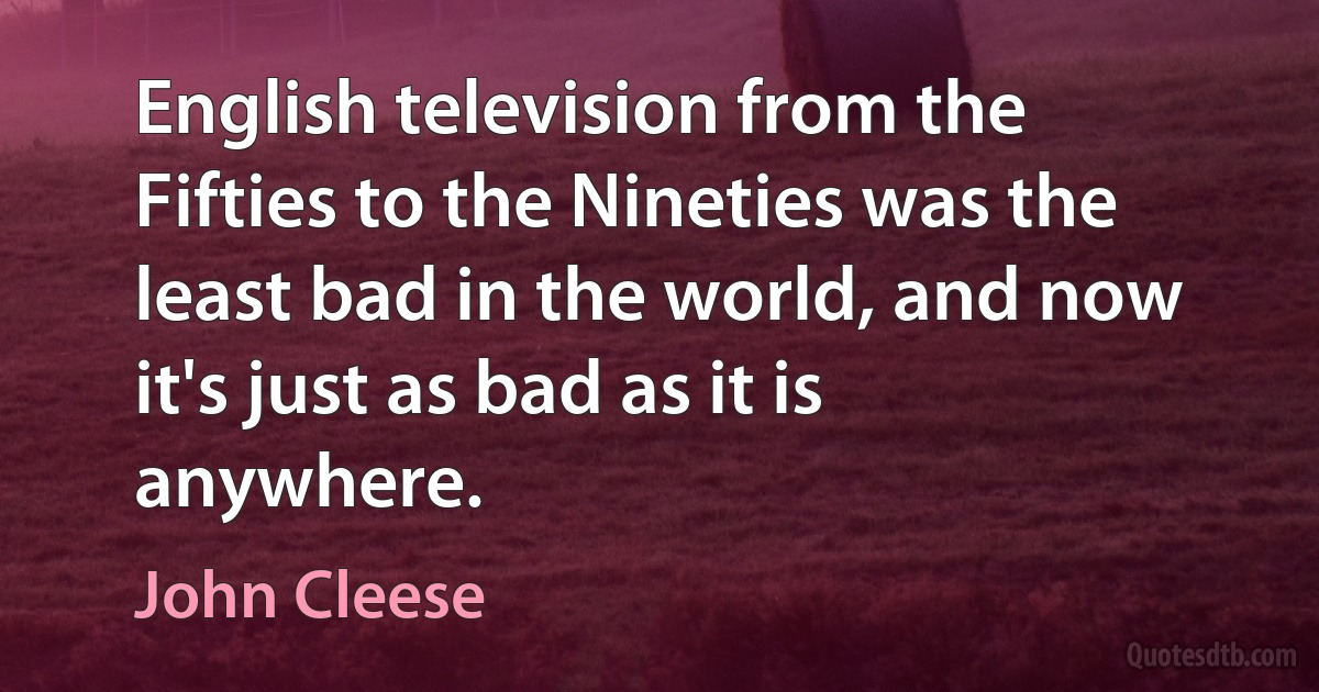 English television from the Fifties to the Nineties was the least bad in the world, and now it's just as bad as it is anywhere. (John Cleese)