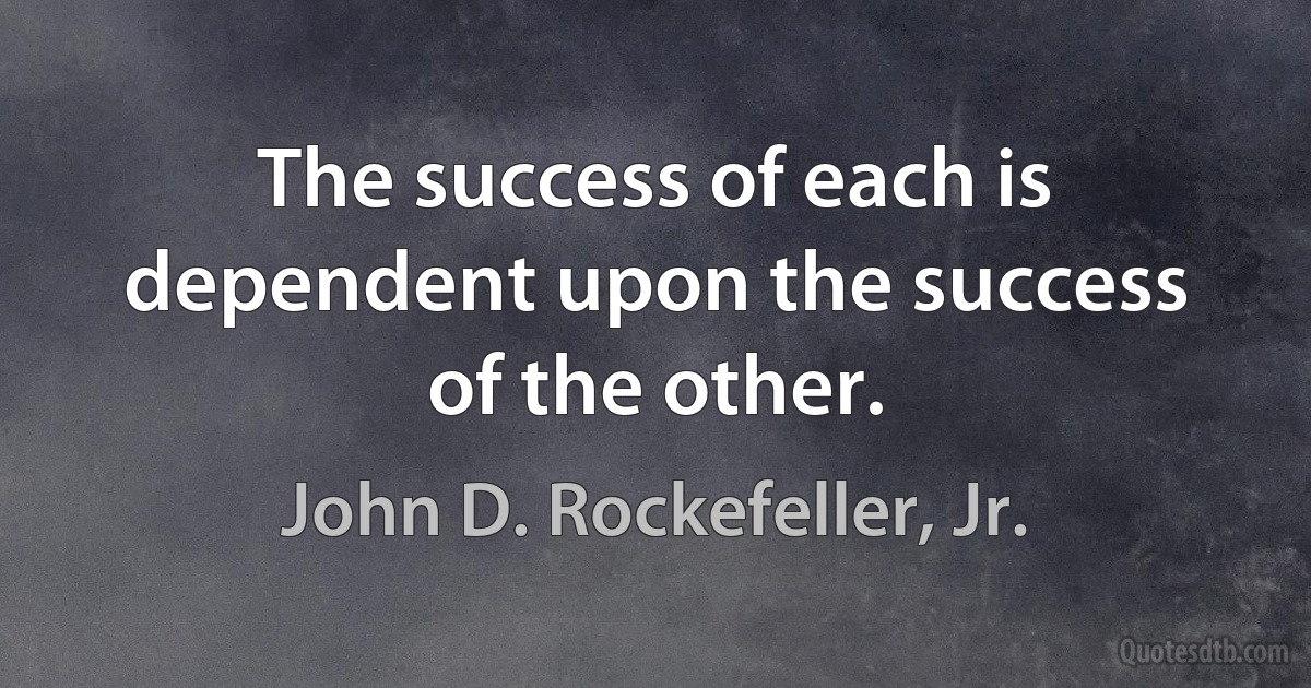 The success of each is dependent upon the success of the other. (John D. Rockefeller, Jr.)