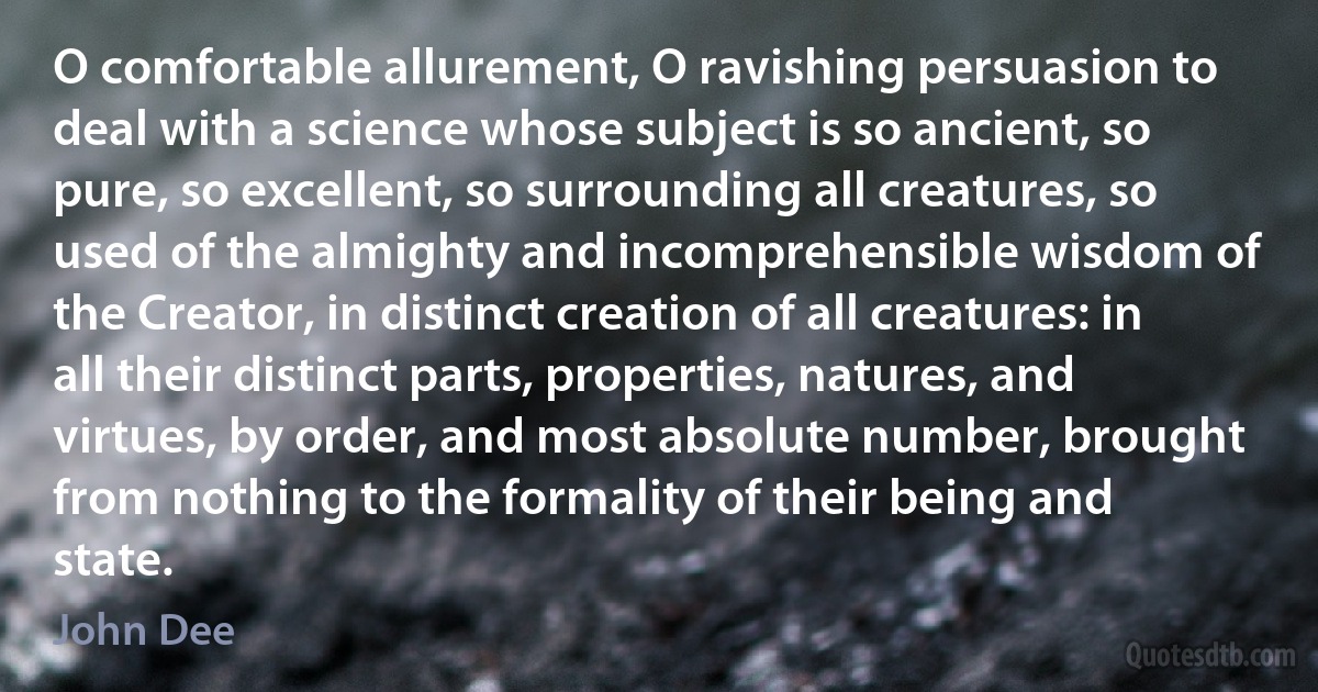 O comfortable allurement, O ravishing persuasion to deal with a science whose subject is so ancient, so pure, so excellent, so surrounding all creatures, so used of the almighty and incomprehensible wisdom of the Creator, in distinct creation of all creatures: in all their distinct parts, properties, natures, and virtues, by order, and most absolute number, brought from nothing to the formality of their being and state. (John Dee)