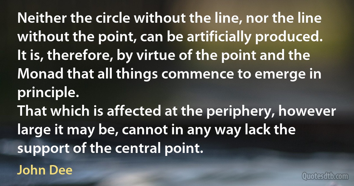 Neither the circle without the line, nor the line without the point, can be artificially produced. It is, therefore, by virtue of the point and the Monad that all things commence to emerge in principle.
That which is affected at the periphery, however large it may be, cannot in any way lack the support of the central point. (John Dee)