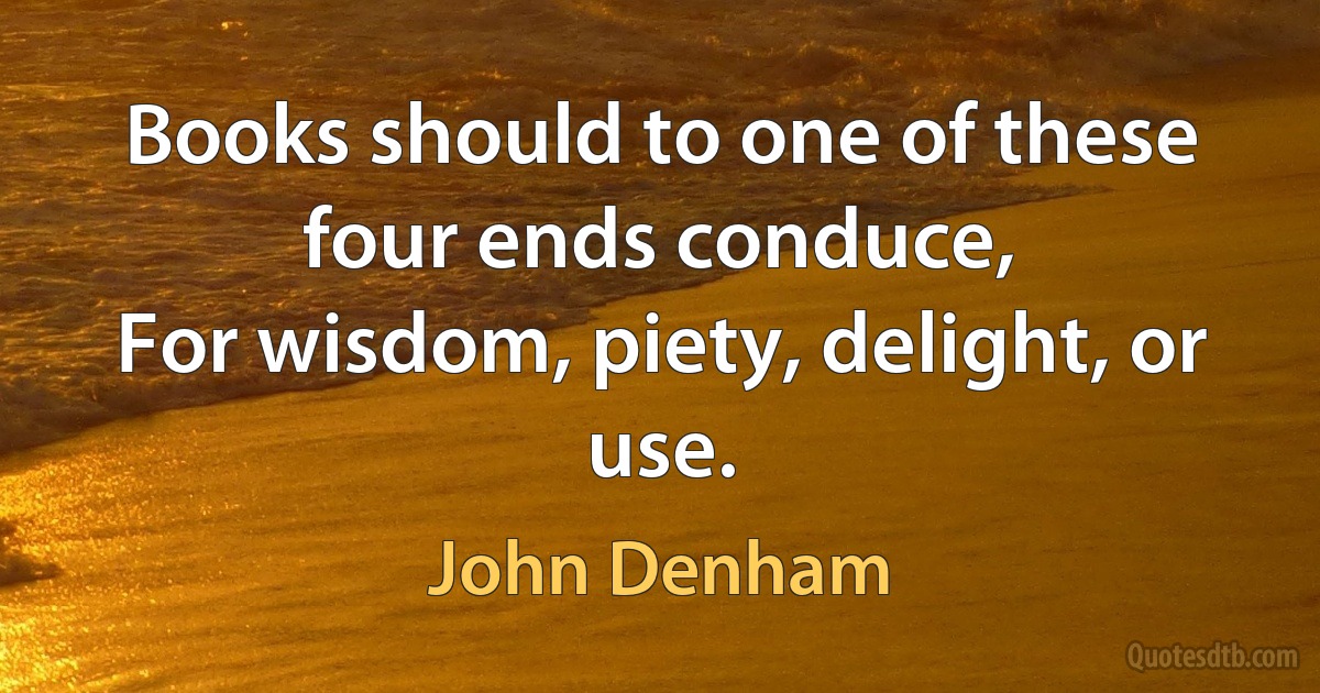 Books should to one of these four ends conduce,
For wisdom, piety, delight, or use. (John Denham)