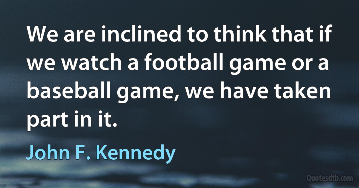 We are inclined to think that if we watch a football game or a baseball game, we have taken part in it. (John F. Kennedy)