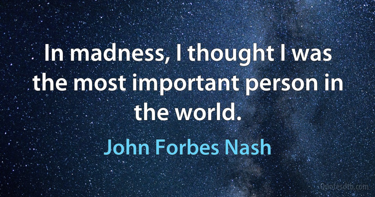 In madness, I thought I was the most important person in the world. (John Forbes Nash)