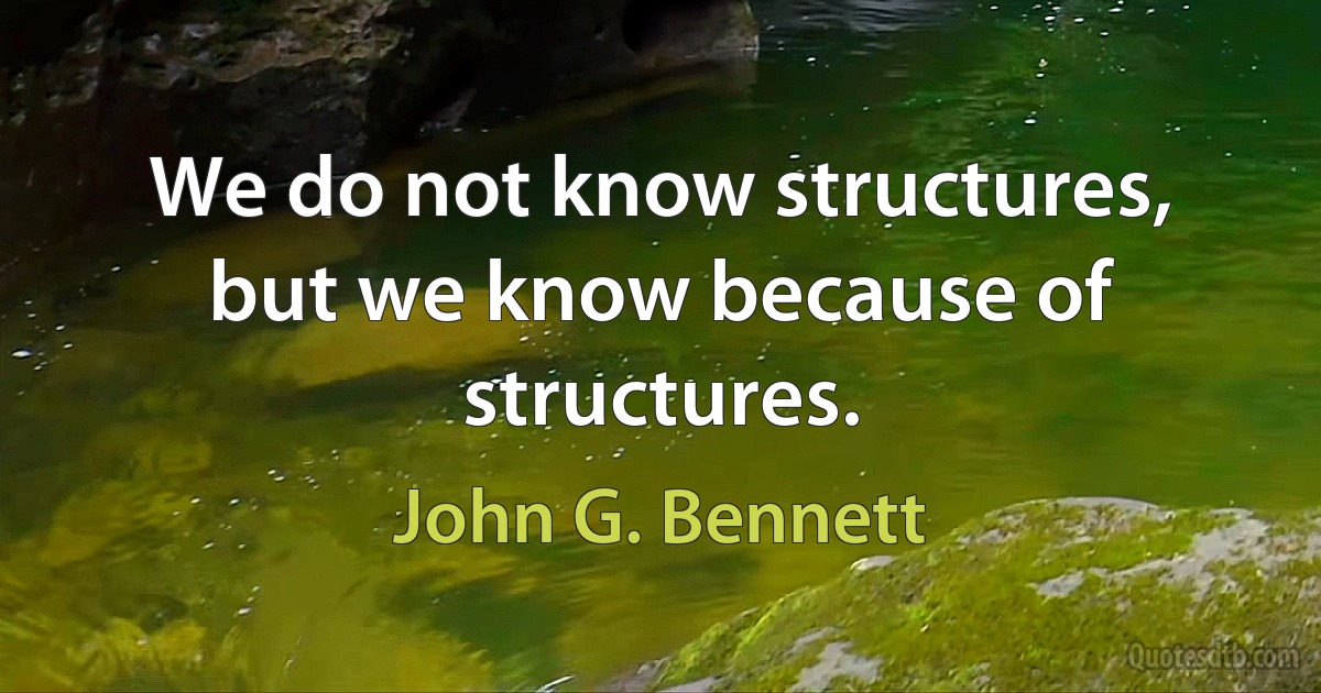 We do not know structures, but we know because of structures. (John G. Bennett)