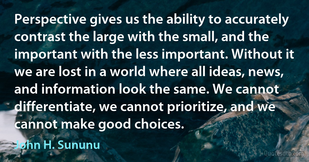 Perspective gives us the ability to accurately contrast the large with the small, and the important with the less important. Without it we are lost in a world where all ideas, news, and information look the same. We cannot differentiate, we cannot prioritize, and we cannot make good choices. (John H. Sununu)