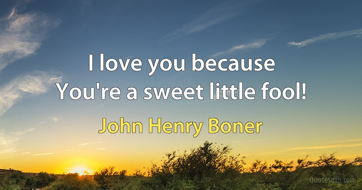 I love you because
You're a sweet little fool! (John Henry Boner)