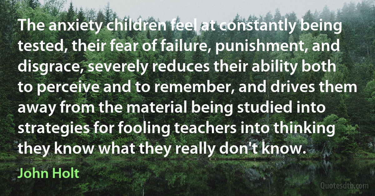 The anxiety children feel at constantly being tested, their fear of failure, punishment, and disgrace, severely reduces their ability both to perceive and to remember, and drives them away from the material being studied into strategies for fooling teachers into thinking they know what they really don't know. (John Holt)