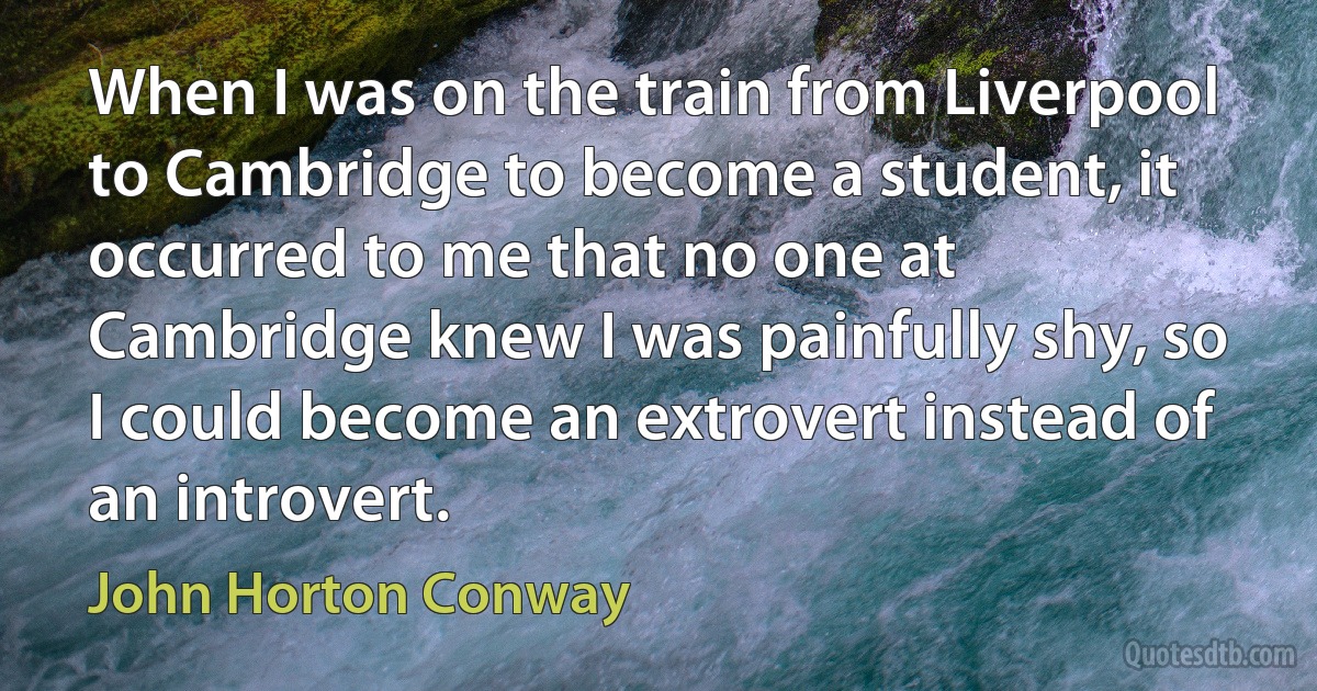 When I was on the train from Liverpool to Cambridge to become a student, it occurred to me that no one at Cambridge knew I was painfully shy, so I could become an extrovert instead of an introvert. (John Horton Conway)