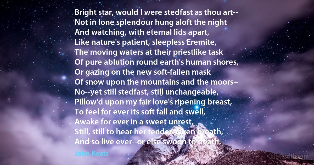 Bright star, would I were stedfast as thou art--
Not in lone splendour hung aloft the night
And watching, with eternal lids apart,
Like nature's patient, sleepless Eremite,
The moving waters at their priestlike task
Of pure ablution round earth's human shores,
Or gazing on the new soft-fallen mask
Of snow upon the mountains and the moors--
No--yet still stedfast, still unchangeable,
Pillow'd upon my fair love's ripening breast,
To feel for ever its soft fall and swell,
Awake for ever in a sweet unrest,
Still, still to hear her tender-taken breath,
And so live ever--or else swoon to death. (John Keats)