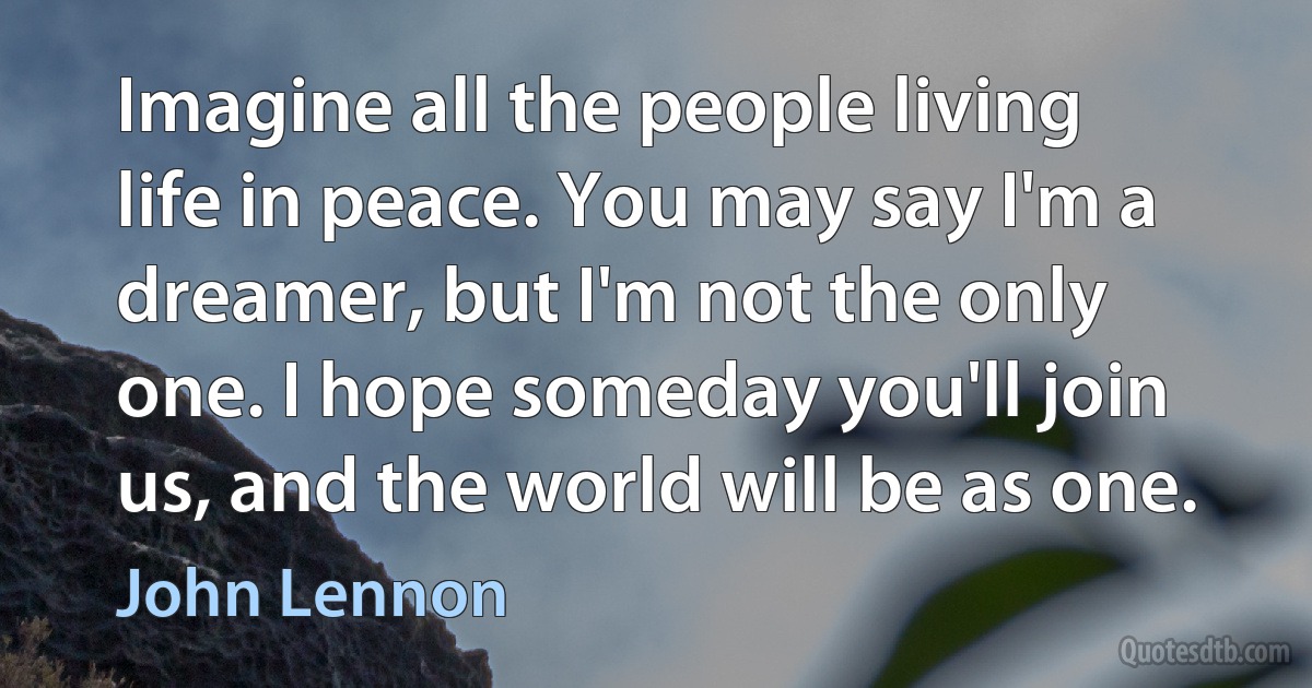 Imagine all the people living life in peace. You may say I'm a dreamer, but I'm not the only one. I hope someday you'll join us, and the world will be as one. (John Lennon)