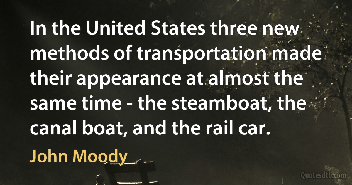 In the United States three new methods of transportation made their appearance at almost the same time - the steamboat, the canal boat, and the rail car. (John Moody)