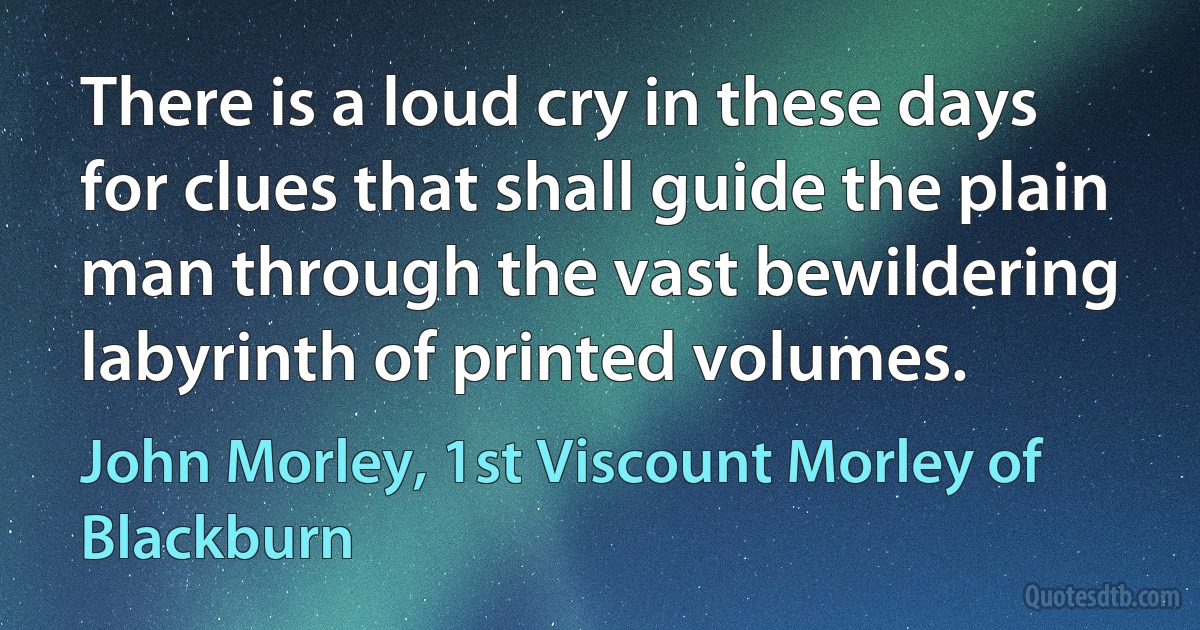 There is a loud cry in these days for clues that shall guide the plain man through the vast bewildering labyrinth of printed volumes. (John Morley, 1st Viscount Morley of Blackburn)