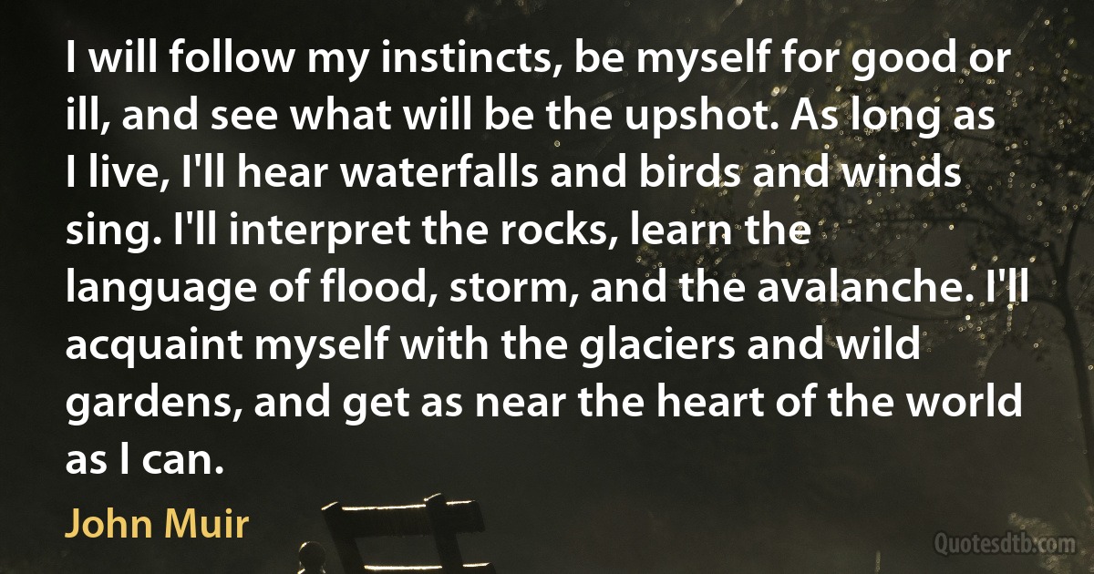 I will follow my instincts, be myself for good or ill, and see what will be the upshot. As long as I live, I'll hear waterfalls and birds and winds sing. I'll interpret the rocks, learn the language of flood, storm, and the avalanche. I'll acquaint myself with the glaciers and wild gardens, and get as near the heart of the world as I can. (John Muir)