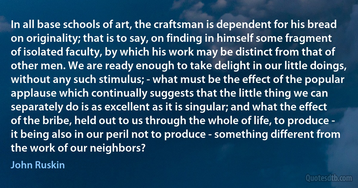 In all base schools of art, the craftsman is dependent for his bread on originality; that is to say, on finding in himself some fragment of isolated faculty, by which his work may be distinct from that of other men. We are ready enough to take delight in our little doings, without any such stimulus; - what must be the effect of the popular applause which continually suggests that the little thing we can separately do is as excellent as it is singular; and what the effect of the bribe, held out to us through the whole of life, to produce - it being also in our peril not to produce - something different from the work of our neighbors? (John Ruskin)