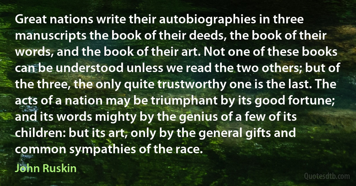 Great nations write their autobiographies in three manuscripts the book of their deeds, the book of their words, and the book of their art. Not one of these books can be understood unless we read the two others; but of the three, the only quite trustworthy one is the last. The acts of a nation may be triumphant by its good fortune; and its words mighty by the genius of a few of its children: but its art, only by the general gifts and common sympathies of the race. (John Ruskin)