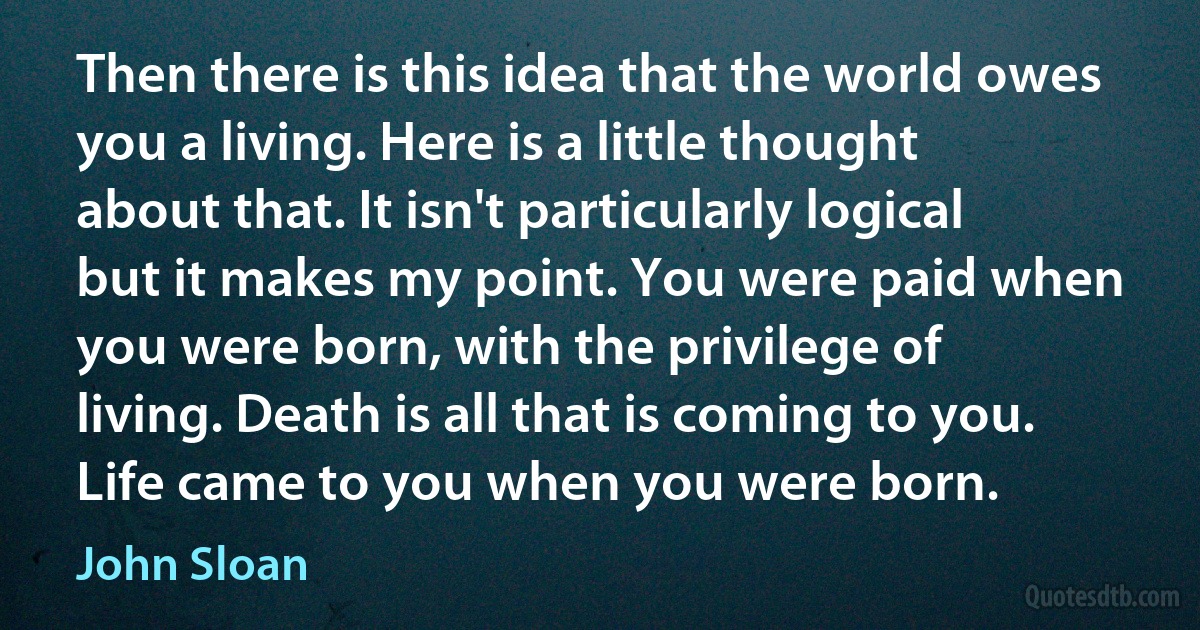 Then there is this idea that the world owes you a living. Here is a little thought about that. It isn't particularly logical but it makes my point. You were paid when you were born, with the privilege of living. Death is all that is coming to you. Life came to you when you were born. (John Sloan)