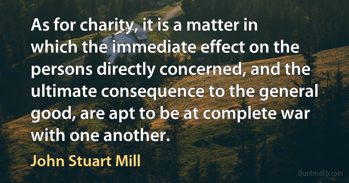 As for charity, it is a matter in which the immediate effect on the persons directly concerned, and the ultimate consequence to the general good, are apt to be at complete war with one another. (John Stuart Mill)