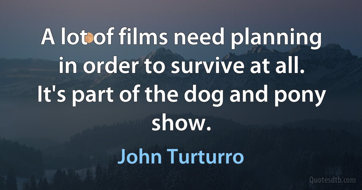 A lot of films need planning in order to survive at all. It's part of the dog and pony show. (John Turturro)