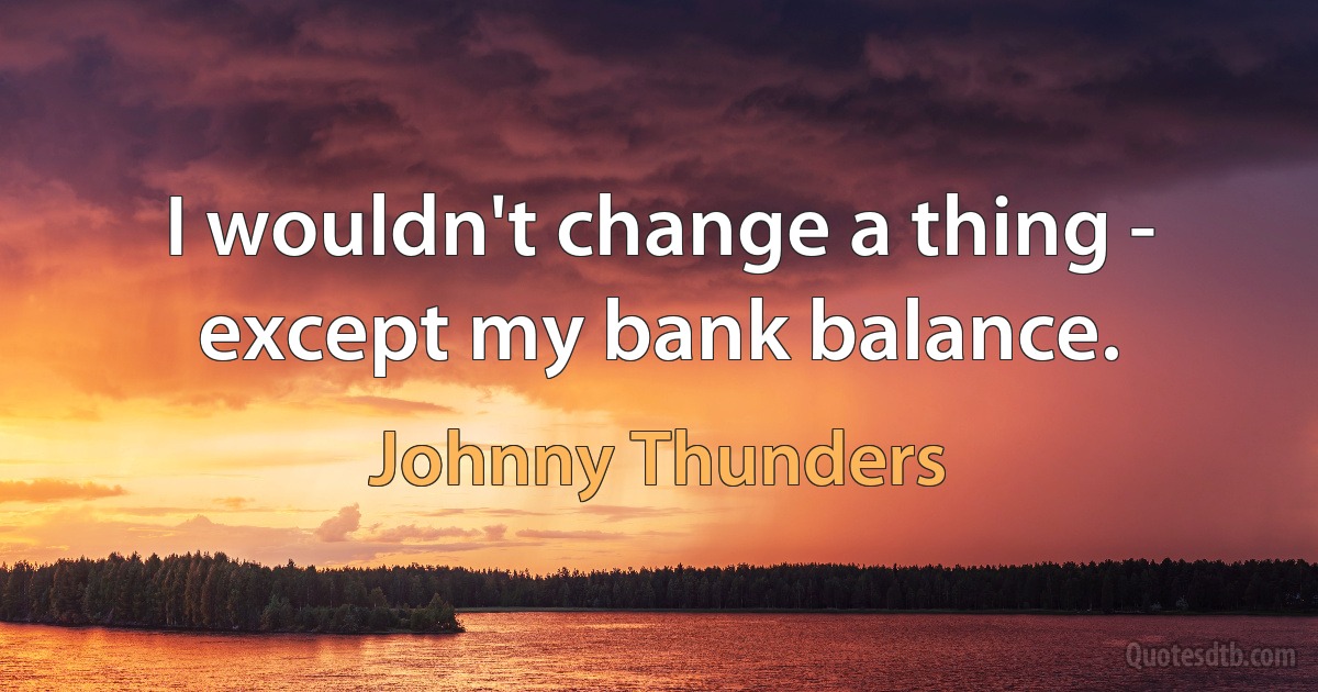 I wouldn't change a thing - except my bank balance. (Johnny Thunders)