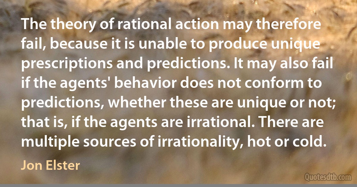 The theory of rational action may therefore fail, because it is unable to produce unique prescriptions and predictions. It may also fail if the agents' behavior does not conform to predictions, whether these are unique or not; that is, if the agents are irrational. There are multiple sources of irrationality, hot or cold. (Jon Elster)