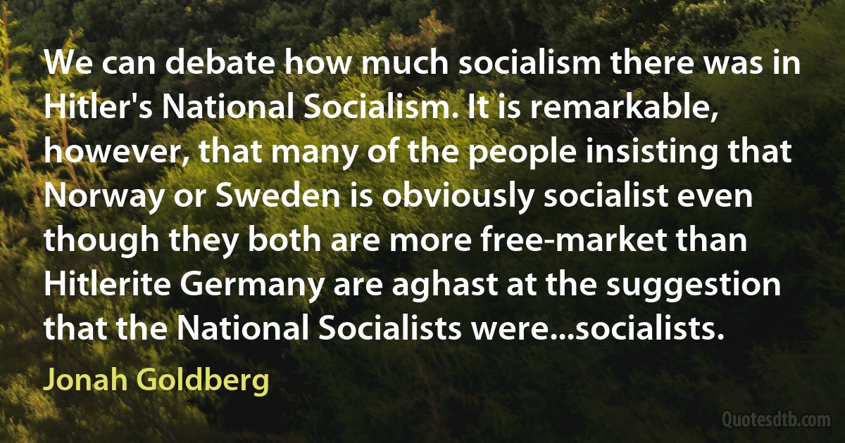 We can debate how much socialism there was in Hitler's National Socialism. It is remarkable, however, that many of the people insisting that Norway or Sweden is obviously socialist even though they both are more free-market than Hitlerite Germany are aghast at the suggestion that the National Socialists were...socialists. (Jonah Goldberg)