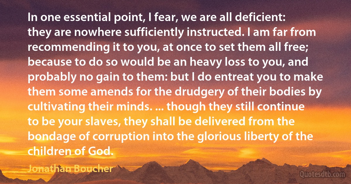 In one essential point, I fear, we are all deficient: they are nowhere sufficiently instructed. I am far from recommending it to you, at once to set them all free; because to do so would be an heavy loss to you, and probably no gain to them: but I do entreat you to make them some amends for the drudgery of their bodies by cultivating their minds. ... though they still continue to be your slaves, they shall be delivered from the bondage of corruption into the glorious liberty of the children of God. (Jonathan Boucher)