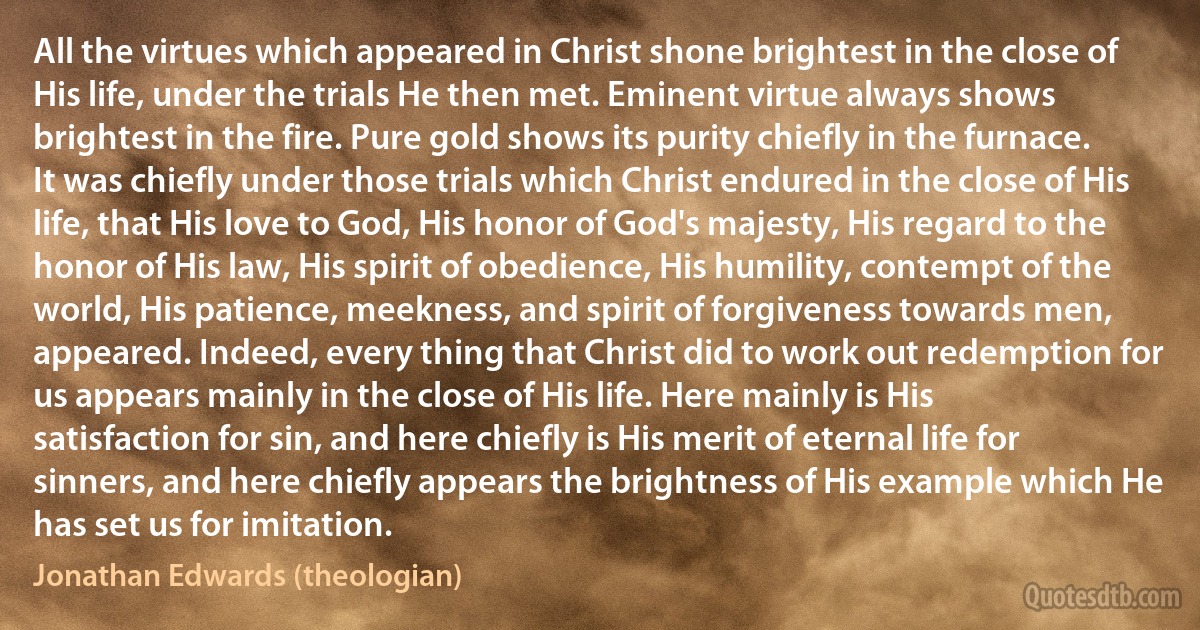 All the virtues which appeared in Christ shone brightest in the close of His life, under the trials He then met. Eminent virtue always shows brightest in the fire. Pure gold shows its purity chiefly in the furnace. It was chiefly under those trials which Christ endured in the close of His life, that His love to God, His honor of God's majesty, His regard to the honor of His law, His spirit of obedience, His humility, contempt of the world, His patience, meekness, and spirit of forgiveness towards men, appeared. Indeed, every thing that Christ did to work out redemption for us appears mainly in the close of His life. Here mainly is His satisfaction for sin, and here chiefly is His merit of eternal life for sinners, and here chiefly appears the brightness of His example which He has set us for imitation. (Jonathan Edwards (theologian))