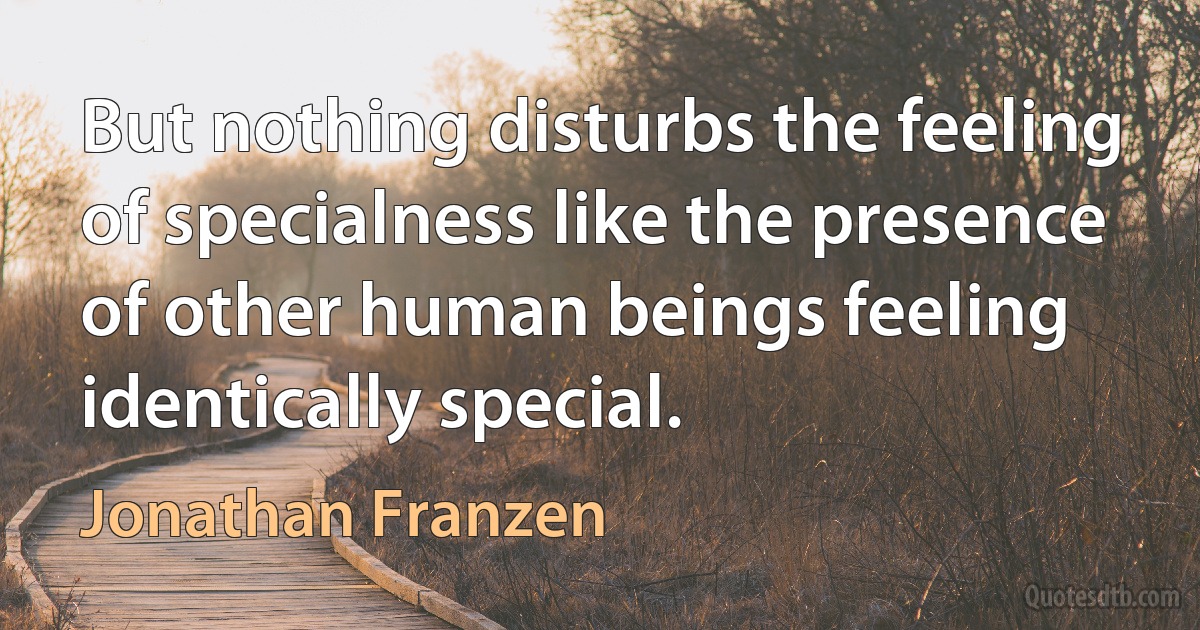 But nothing disturbs the feeling of specialness like the presence of other human beings feeling identically special. (Jonathan Franzen)