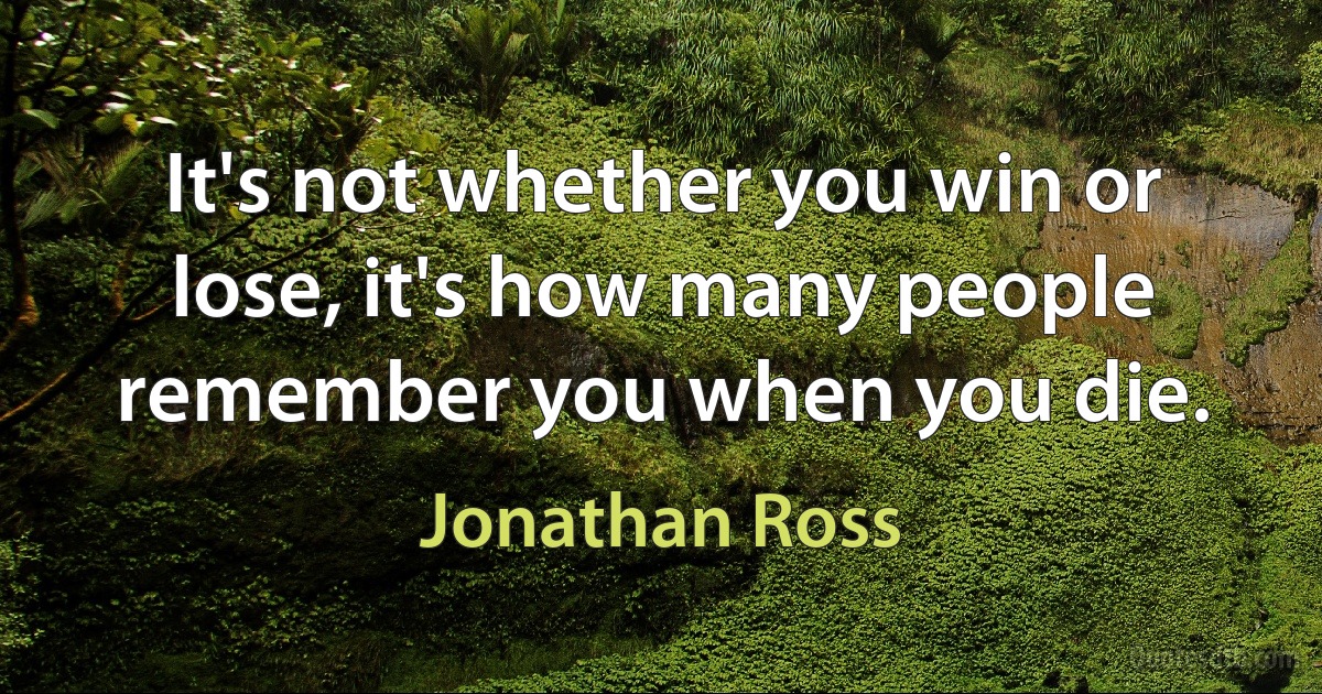 It's not whether you win or lose, it's how many people remember you when you die. (Jonathan Ross)